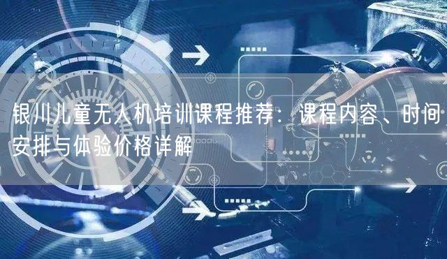 银川儿童无人机培训课程推荐:课程内容、时间安排与体验价格详解