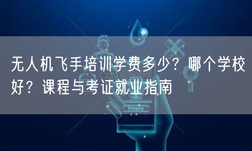 无人机飞手培训学费多少？哪个学校好？课程与考证就业指南