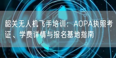 韶关无人机飞手培训：AOPA执照考证、学费详情与报名基地指南