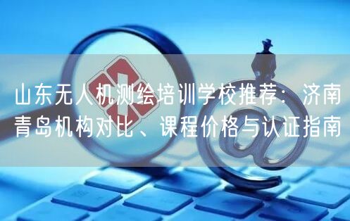 山东无人机测绘培训学校推荐：济南青岛机构对比、课程价格与认证指南