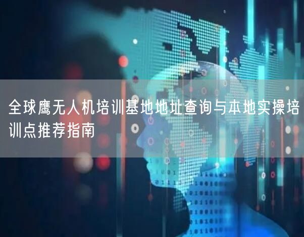 全球鹰无人机培训基地地址查询与本地实操培训点推荐指南