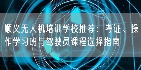 顺义无人机培训学校推荐：考证、操作学习班与驾驶员课程选择指南