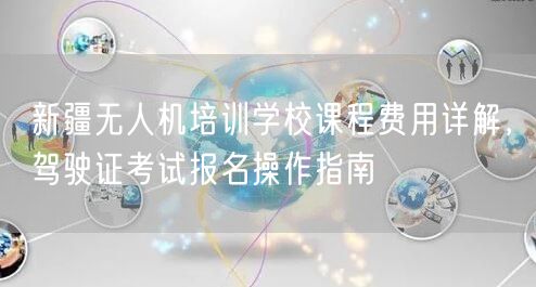 新疆无人机培训学校课程费用详解，驾驶证考试报名操作指南