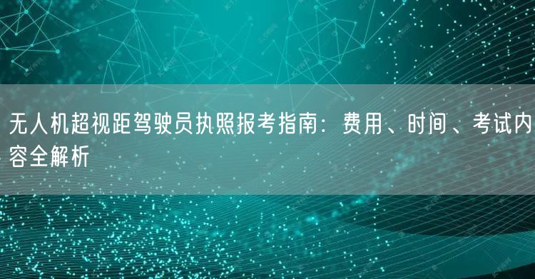 无人机超视距驾驶员执照报考指南：费用、时间、考试内容全解析