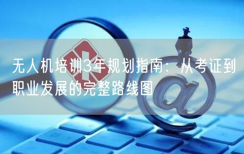 无人机培训3年规划指南：从考证到职业发展的完整路线图