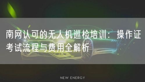 南网认可的无人机巡检培训：操作证考试流程与费用全解析