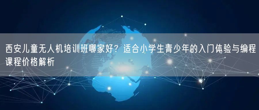 西安儿童无人机培训班哪家好?适合小学生青少年的入门体验与编程课程价格解析 西安儿童无人机培训班哪家好?适合小学生青少年的入门体验与编程课程价格解析