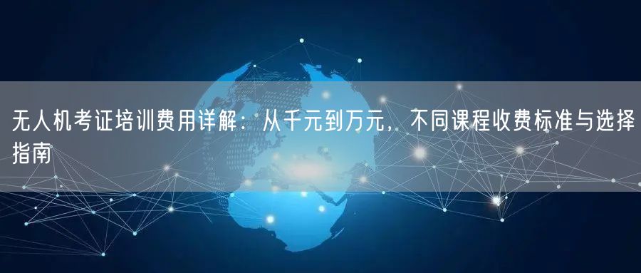 无人机考证培训费用详解：从千元到万元，不同课程收费标准与选择指南