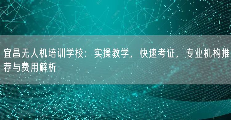 宜昌无人机培训学校：实操教学，快速考证，专业机构推荐与费用解析