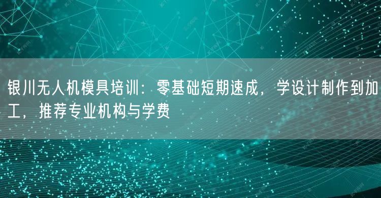 银川无人机模具培训：零基础短期速成，学设计制作到加工，推荐专业机构与学费