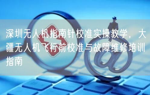 深圳无人机指南针校准实操教学，大疆无人机飞行前校准与故障维修培训指南