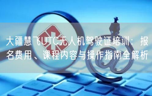 大疆慧飞UTC无人机驾驶证培训:报名费用、课程内容与操作指南全解析 大疆慧飞UTC无人机驾驶证培训:报名费用、课程内容与操作指南全解析