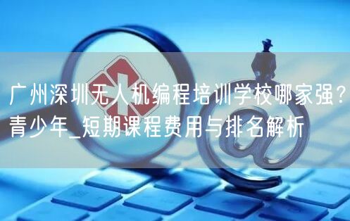 广州深圳无人机编程培训学校哪家强?青少年_短期课程费用与排名解析