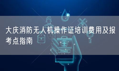 大庆消防无人机操作证培训费用及报考点指南 大庆消防无人机操作证培训费用及报考点指南