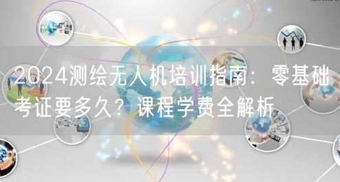 2024测绘无人机培训指南:零基础考证要多久?课程学费全解析