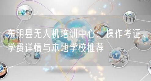 东明县无人机培训中心：操作考证、学费详情与本地学校推荐