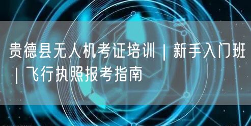 贵德县无人机考证培训｜新手入门班｜飞行执照报考指南