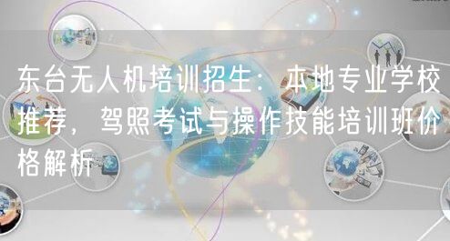 东台无人机培训招生：本地专业学校推荐，驾照考试与操作技能培训班价格解析