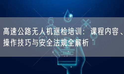 高速公路无人机巡检培训：课程内容、操作技巧与安全法规全解析