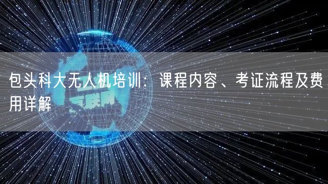 包头科大无人机培训：课程内容、考证流程及费用详解