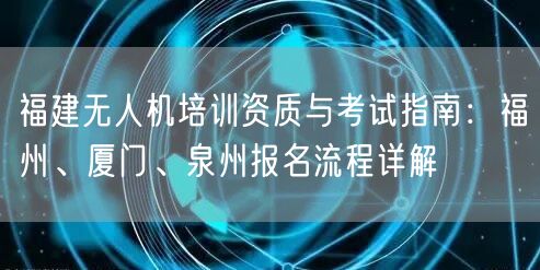福建无人机培训资质与考试指南:福州、厦门、泉州报名流程详解