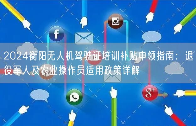 2024衡阳无人机驾驶证培训补贴申领指南：退役军人及农业操作员适用政策详解