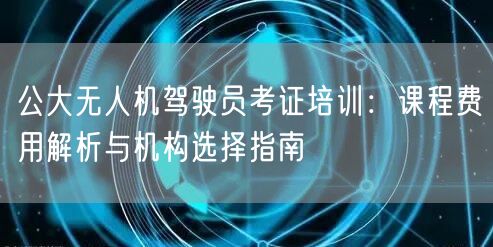 公大无人机驾驶员考证培训：课程费用解析与机构选择指南