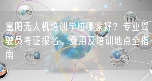 富阳无人机培训学校哪家好?专业驾驶员考证报名、费用及培训地点全指南
