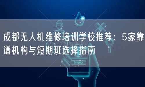 成都无人机维修培训学校推荐：5家靠谱机构与短期班选择指南