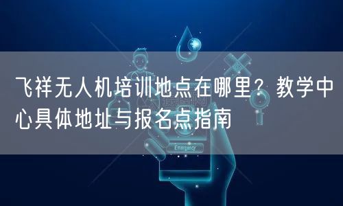 飞祥无人机培训地点在哪里？教学中心具体地址与报名点指南