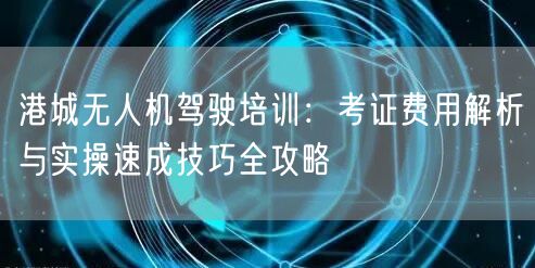 港城无人机驾驶培训：考证费用解析与实操速成技巧全攻略