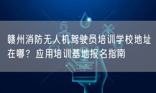 赣州消防无人机驾驶员培训学校地址在哪？应用培训基地报名指南