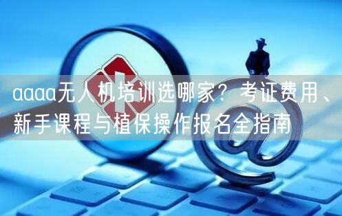 aaaa无人机培训选哪家?考证费用、新手课程与植保操作报名全指南