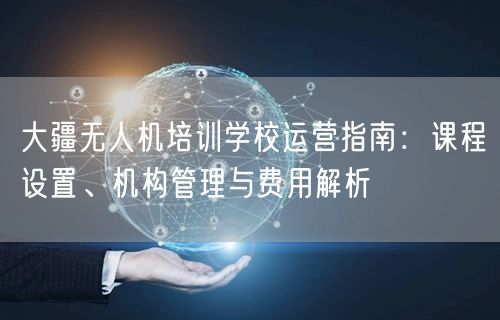 大疆无人机培训学校运营指南：课程设置、机构管理与费用解析