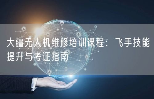 大疆无人机维修培训课程：飞手技能提升与考证指南