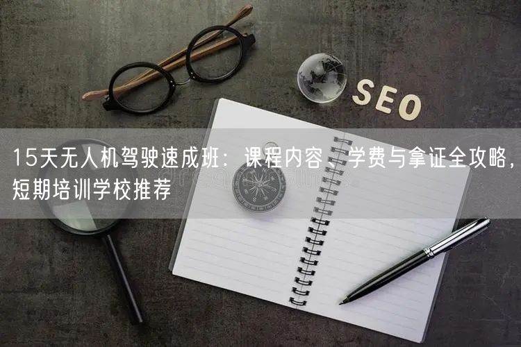 15天无人机驾驶速成班：课程内容、学费与拿证全攻略，短期培训学校推荐