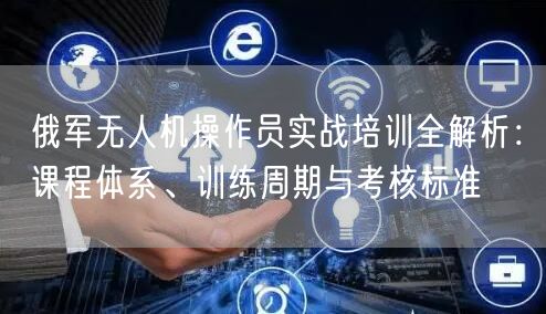 俄军无人机操作员实战培训全解析:课程体系、训练周期与考核标准