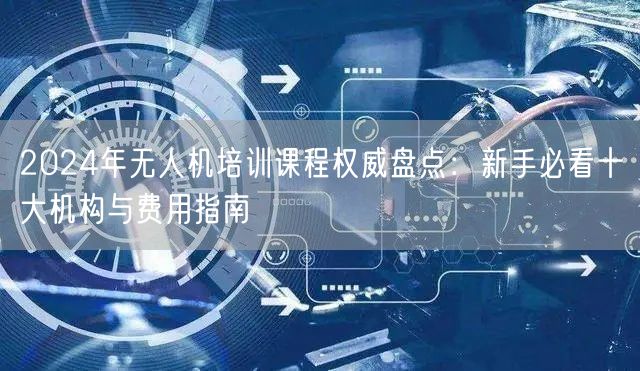 2024年无人机培训课程权威盘点：新手必看十大机构与费用指南