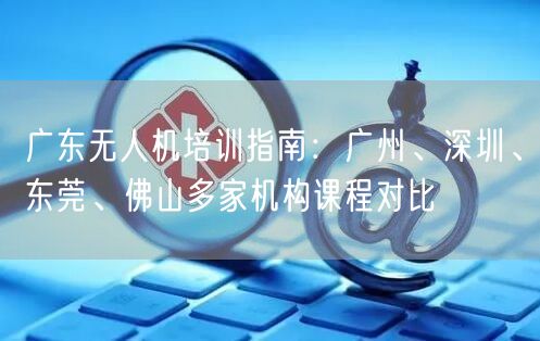 广东无人机培训指南：广州、深圳、东莞、佛山多家机构课程对比