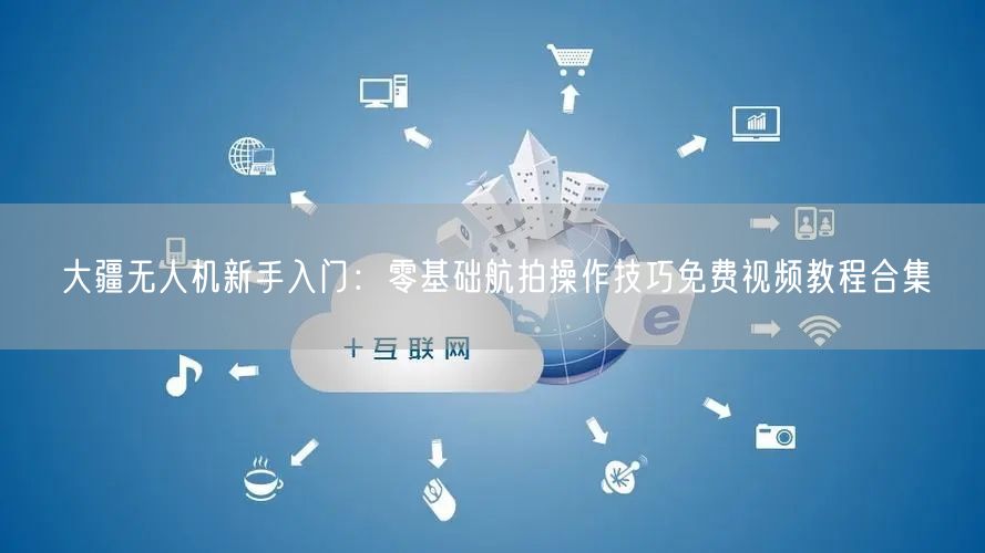 大疆无人机新手入门：零基础航拍操作技巧免费视频教程合集