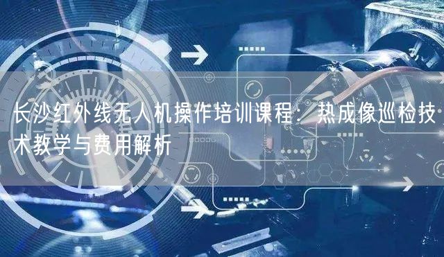 长沙红外线无人机操作培训课程：热成像巡检技术教学与费用解析