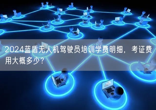 2024蓝盾无人机驾驶员培训学费明细,考证费用大概多少? 2024蓝盾无人机驾驶员培训学费明细,考证费用大概多少?