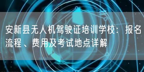 安新县无人机驾驶证培训学校：报名流程、费用及考试地点详解