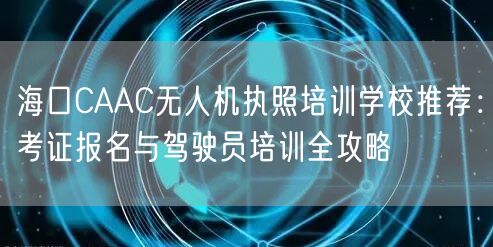 海口CAAC无人机执照培训学校推荐:考证报名与驾驶员培训全攻略