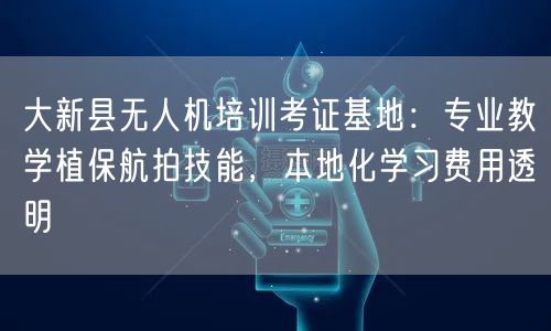 大新县无人机培训考证基地：专业教学植保航拍技能，本地化学习费用透明