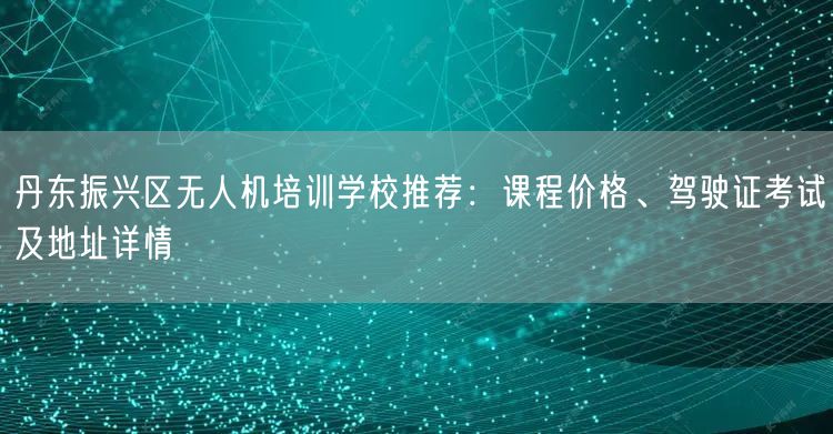 丹东振兴区无人机培训学校推荐：课程价格、驾驶证考试及地址详情