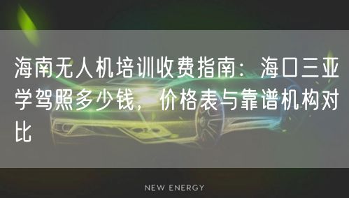 海南无人机培训收费指南:海口三亚学驾照多少钱,价格表与靠谱机构对比