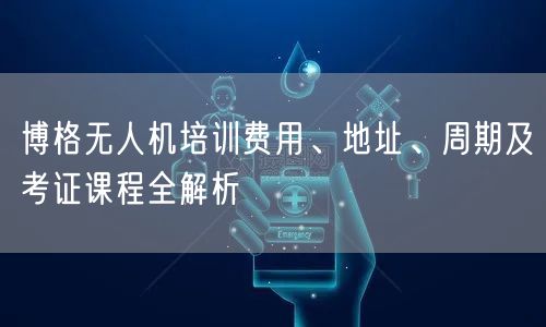 博格无人机培训费用、地址、周期及考证课程全解析