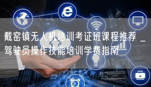 戴窑镇无人机培训考证班课程推荐 _ 驾驶员操作技能培训学费指南