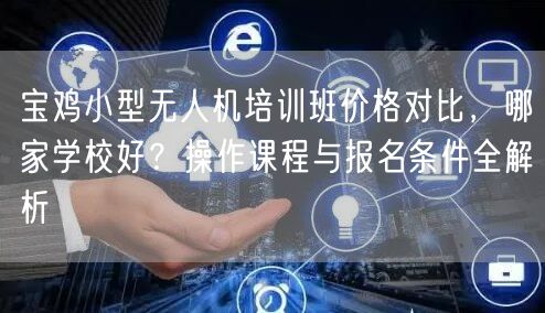 宝鸡小型无人机培训班价格对比，哪家学校好？操作课程与报名条件全解析